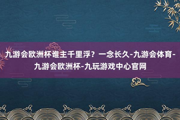 九游会欧洲杯谁主千里浮？一念长久-九游会体育-九游会欧洲杯-九玩游戏中心官网