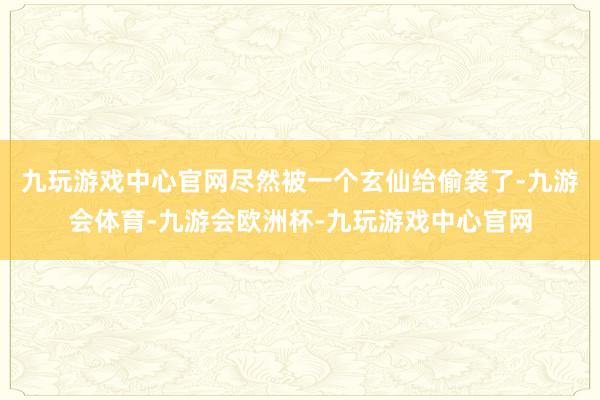 九玩游戏中心官网尽然被一个玄仙给偷袭了-九游会体育-九游会欧洲杯-九玩游戏中心官网