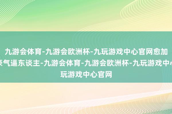 九游会体育-九游会欧洲杯-九玩游戏中心官网愈加显得豪气逼东谈主-九游会体育-九游会欧洲杯-九玩游戏中心官网