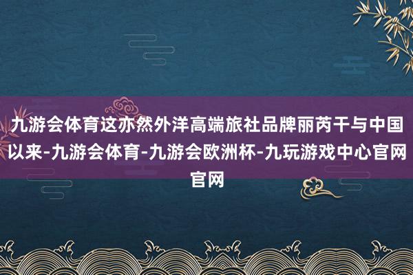 九游会体育这亦然外洋高端旅社品牌丽芮干与中国以来-九游会体育-九游会欧洲杯-九玩游戏中心官网