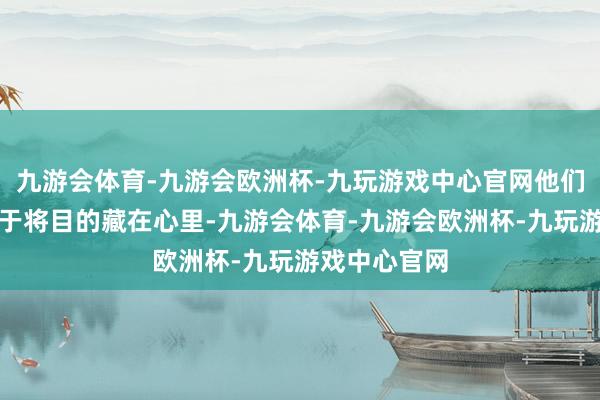 九游会体育-九游会欧洲杯-九玩游戏中心官网他们可能更倾向于将目的藏在心里-九游会体育-九游会欧洲杯-九玩游戏中心官网