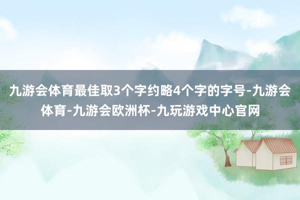 九游会体育最佳取3个字约略4个字的字号-九游会体育-九游会欧洲杯-九玩游戏中心官网