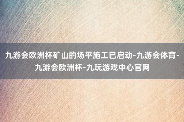 九游会欧洲杯矿山的场平施工已启动-九游会体育-九游会欧洲杯-九玩游戏中心官网