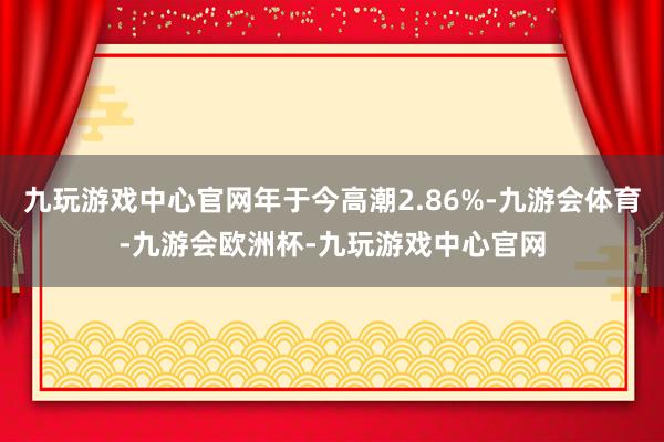 九玩游戏中心官网年于今高潮2.86%-九游会体育-九游会欧洲杯-九玩游戏中心官网