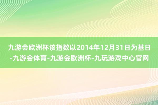 九游会欧洲杯该指数以2014年12月31日为基日-九游会体育-九游会欧洲杯-九玩游戏中心官网