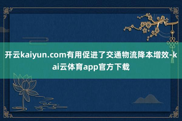 开云kaiyun.com有用促进了交通物流降本增效-kai云体育app官方下载