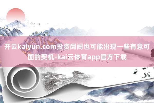 开云kaiyun.com投资阛阓也可能出现一些有意可图的契机-kai云体育app官方下载