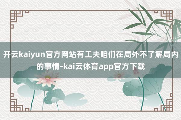 开云kaiyun官方网站有工夫咱们在局外不了解局内的事情-kai云体育app官方下载