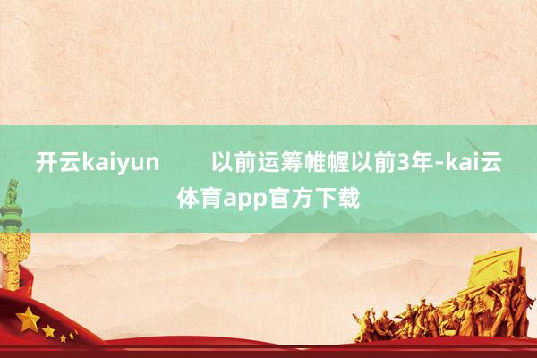 开云kaiyun        以前运筹帷幄以前3年-kai云体育app官方下载