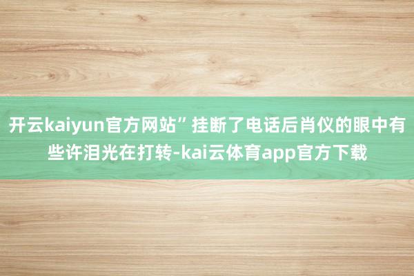 开云kaiyun官方网站”挂断了电话后肖仪的眼中有些许泪光在打转-kai云体育app官方下载