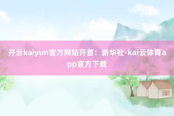 开云kaiyun官方网站开首：新华社-kai云体育app官方下载