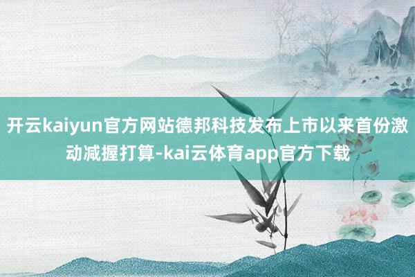 开云kaiyun官方网站德邦科技发布上市以来首份激动减握打算-kai云体育app官方下载