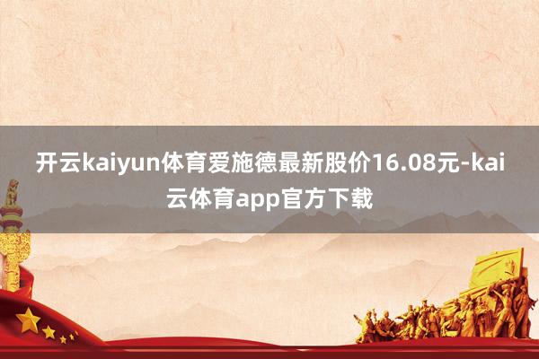 开云kaiyun体育爱施德最新股价16.08元-kai云体育app官方下载