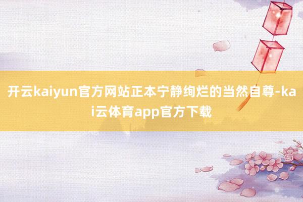 开云kaiyun官方网站正本宁静绚烂的当然自尊-kai云体育app官方下载