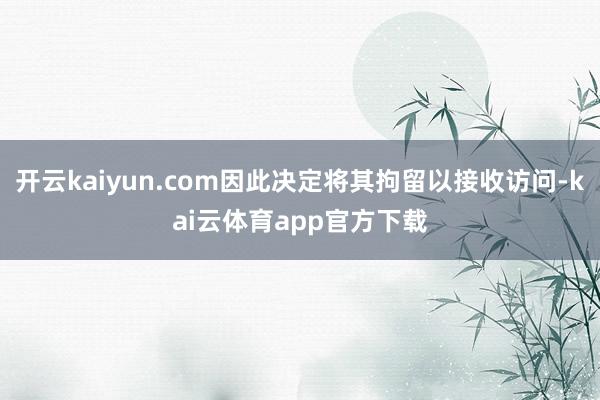 开云kaiyun.com因此决定将其拘留以接收访问-kai云体育app官方下载