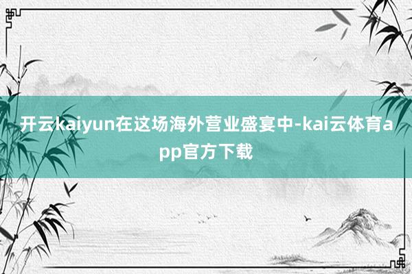 开云kaiyun在这场海外营业盛宴中-kai云体育app官方下载