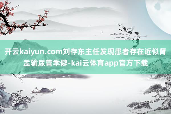 开云kaiyun.com刘存东主任发现患者存在近似肾盂输尿管乖僻-kai云体育app官方下载