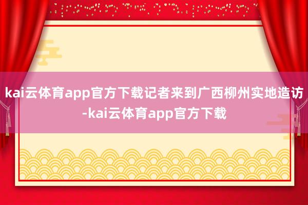 kai云体育app官方下载记者来到广西柳州实地造访-kai云体育app官方下载