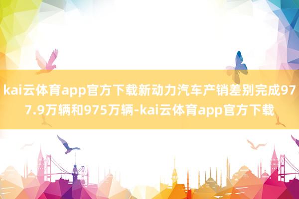 kai云体育app官方下载新动力汽车产销差别完成977.9万辆和975万辆-kai云体育app官方下载