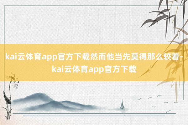 kai云体育app官方下载然而他当先莫得那么较着-kai云体育app官方下载