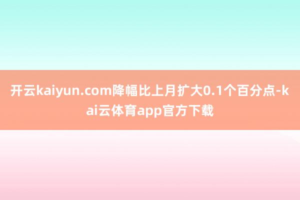 开云kaiyun.com降幅比上月扩大0.1个百分点-kai云体育app官方下载