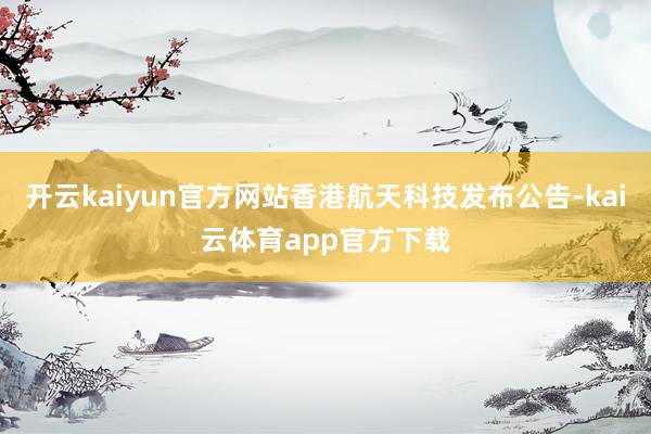 开云kaiyun官方网站香港航天科技发布公告-kai云体育app官方下载