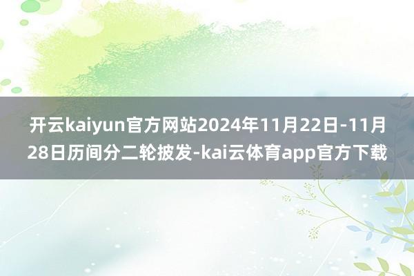 开云kaiyun官方网站2024年11月22日-11月28日历间分二轮披发-kai云体育app官方下载