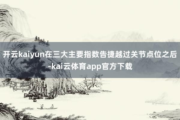 开云kaiyun在三大主要指数告捷越过关节点位之后-kai云体育app官方下载