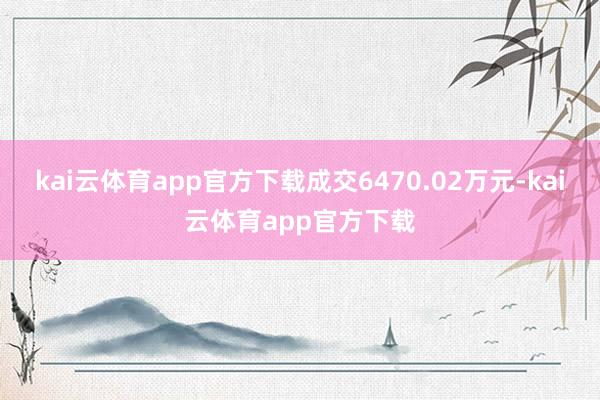 kai云体育app官方下载成交6470.02万元-kai云体育app官方下载