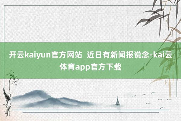 开云kaiyun官方网站  近日有新闻报说念-kai云体育app官方下载