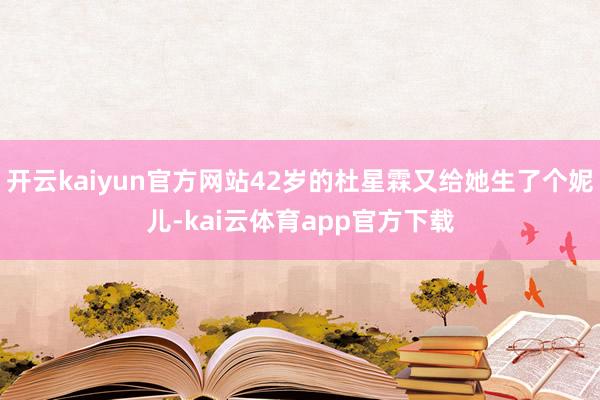 开云kaiyun官方网站42岁的杜星霖又给她生了个妮儿-kai云体育app官方下载