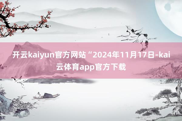 开云kaiyun官方网站“2024年11月17日-kai云体育app官方下载