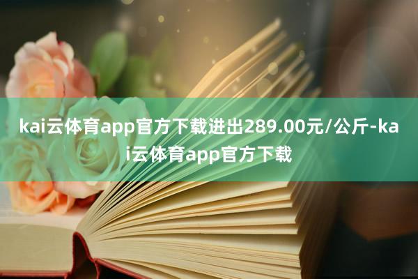 kai云体育app官方下载进出289.00元/公斤-kai云体育app官方下载