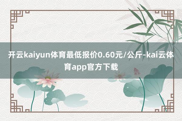 开云kaiyun体育最低报价0.60元/公斤-kai云体育app官方下载