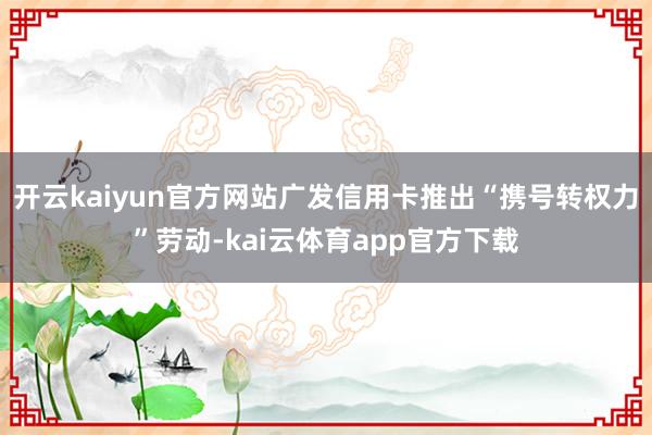 开云kaiyun官方网站广发信用卡推出“携号转权力”劳动-kai云体育app官方下载