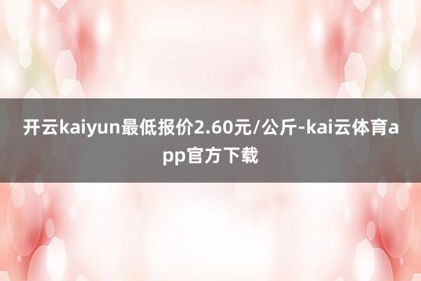 开云kaiyun最低报价2.60元/公斤-kai云体育app官方下载