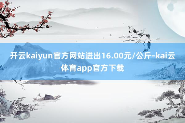 开云kaiyun官方网站进出16.00元/公斤-kai云体育app官方下载