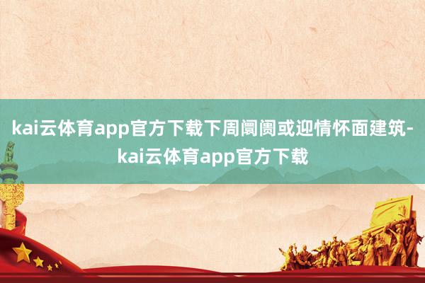 kai云体育app官方下载下周阛阓或迎情怀面建筑-kai云体育app官方下载