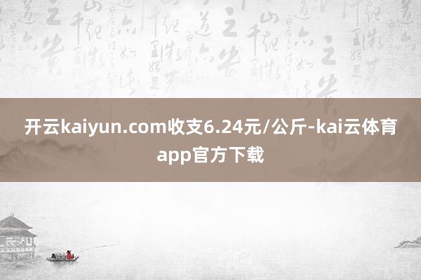 开云kaiyun.com收支6.24元/公斤-kai云体育app官方下载