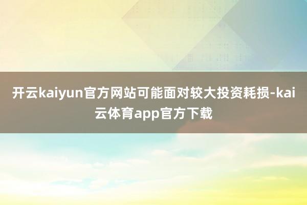 开云kaiyun官方网站可能面对较大投资耗损-kai云体育app官方下载