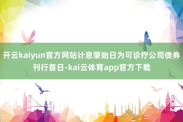 开云kaiyun官方网站计息肇始日为可诊疗公司债券刊行首日-kai云体育app官方下载