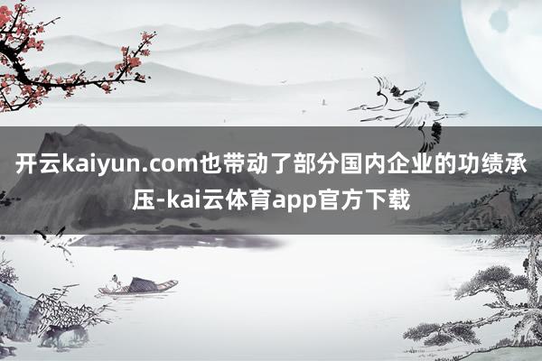 开云kaiyun.com也带动了部分国内企业的功绩承压-kai云体育app官方下载