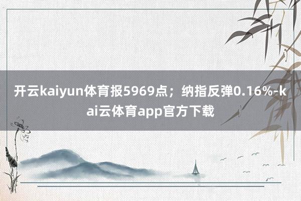 开云kaiyun体育报5969点；纳指反弹0.16%-kai云体育app官方下载