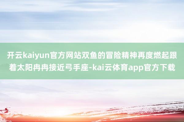 开云kaiyun官方网站双鱼的冒险精神再度燃起跟着太阳冉冉接近弓手座-kai云体育app官方下载