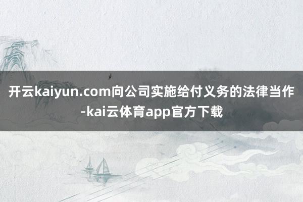 开云kaiyun.com向公司实施给付义务的法律当作-kai云体育app官方下载