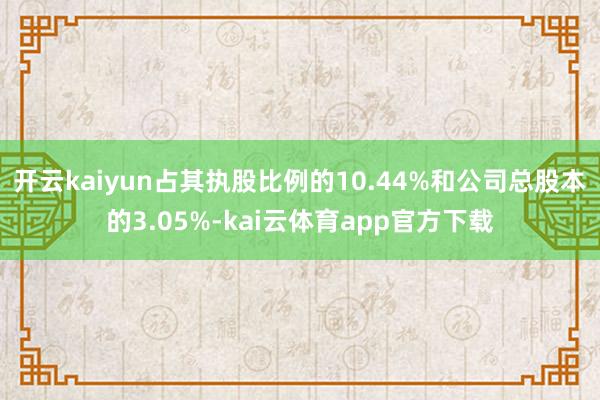 开云kaiyun占其执股比例的10.44%和公司总股本的3.05%-kai云体育app官方下载