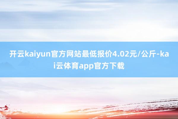 开云kaiyun官方网站最低报价4.02元/公斤-kai云体育app官方下载