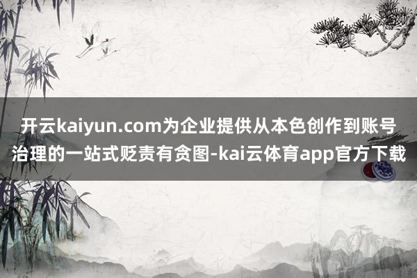 开云kaiyun.com为企业提供从本色创作到账号治理的一站式贬责有贪图-kai云体育app官方下载