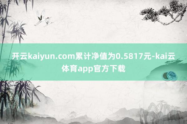 开云kaiyun.com累计净值为0.5817元-kai云体育app官方下载