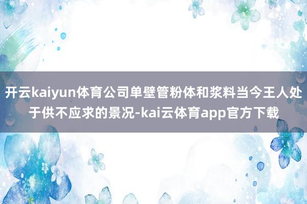 开云kaiyun体育公司单壁管粉体和浆料当今王人处于供不应求的景况-kai云体育app官方下载